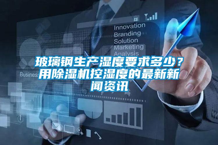 玻璃鋼生產(chǎn)濕度要求多少？用除濕機(jī)控濕度的最新新聞資訊