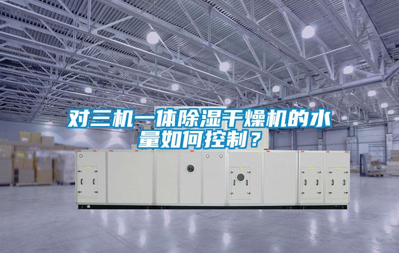 對三機一體除濕干燥機的水量如何控制？