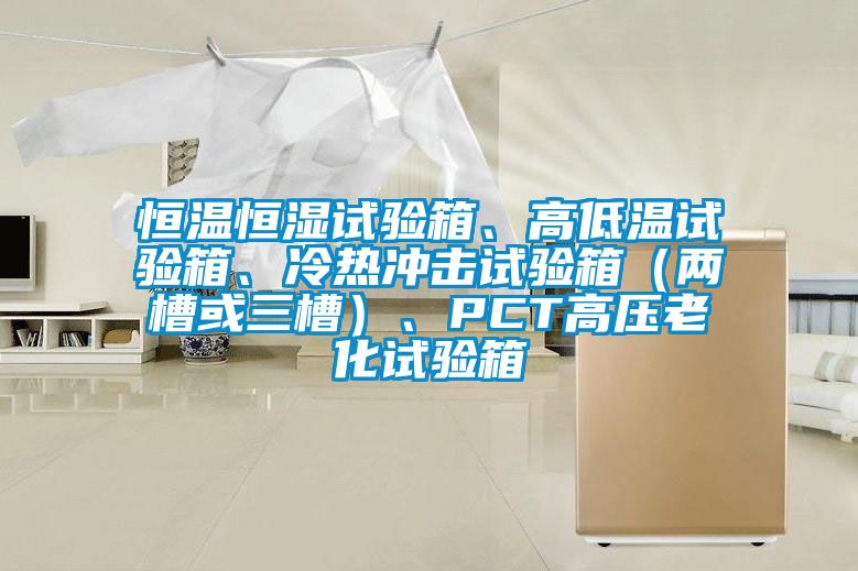 恒溫恒濕試驗(yàn)箱、高低溫試驗(yàn)箱、冷熱沖擊試驗(yàn)箱（兩槽或三槽）、PCT高壓老化試驗(yàn)箱